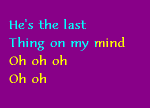 He's the last
Thing on my mind

Oh oh oh
Oh oh