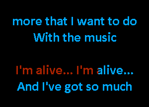 more that I want to do
With the music

I'm alive... I'm alive...
And I've got so much