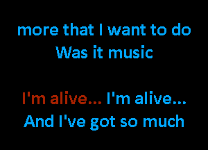 more that I want to do
Was it music

I'm alive... I'm alive...
And I've got so much
