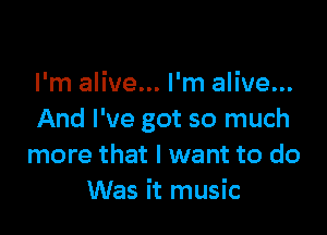 I'm alive... I'm alive...

And I've got so much
more that I want to do
Was it music
