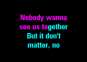 Nobody wanna
see us together

But it don't
matter, no