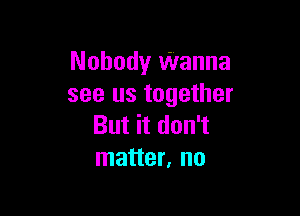 Nobody Wanna
see us together

But it don't
matter, no