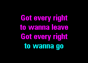 Got every right
to wanna leave

Got every right
to wanna go