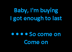 Baby, I'm buying
lgot enough to last

OOOOSocomeon
Come on