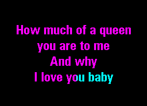 How much of a queen
you are to me

And why
I love you baby