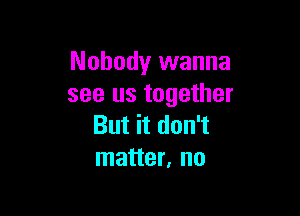 Nobody wanna
see us together

But it don't
matter, no