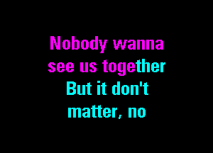 Nobody wanna
see us together

But it don't
matter, no