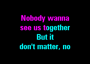 Nobody wanna
see us together

But it
don't matter, no