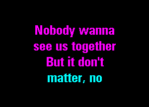 Nobody wanna
see us together

But it don't
matter, no