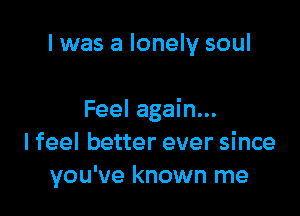 I was a lonely soul

Feel again...
I feel better ever since
you've known me