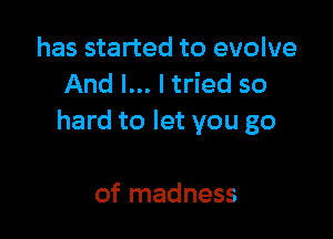has started to evolve
And I... I tried so

hard to let you go

of madness