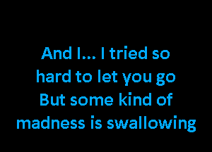 And I... I tried so

hard to let you go
But some kind of
madness is swallowing