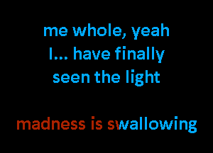 me whole, yeah
I... have finally
seen the light

madness is swallowing
