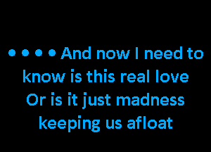 o o o 0 And now I need to

know is this real love
Or is it just madness
keeping us afloat