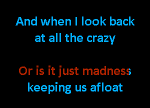 And when I look back
at all the crazy

Or is it just madness
keeping us afloat
