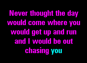 Never thought the day
would come where you
would get up and run
and I would be out
chasing you