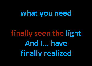 what you need

finally seen the light
And I... have
finally realized