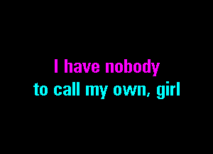 I have nobody

to call my own, girl