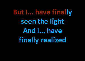 But I... have finally
seen the light

And I... have
finally realized