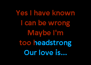 Yes I have known
I can be wrong

Maybe I'm
too headstrong
Our love is...