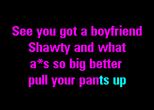 See you got a boyfriend
Shawty and what

ages so big better
pull your pants up