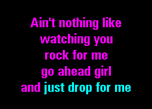 Ain't nothing like
watching you

rock for me
go ahead girl
and just drop for me