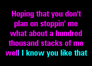 Hoping that you don't
plan on stoppin' me
what about a hundred
thousand stacks of me
well I know you like that