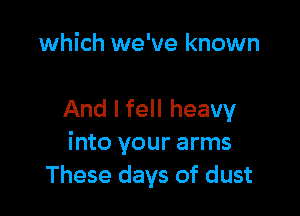 which we've known

And I fell heavy
into your arms
These days of dust