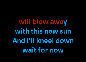 will blow away

with this new sun
And I'll kneel down
wait for now