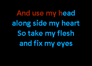 And use my head
along side my heart

So take my flesh
and fix my eyes