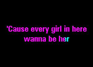 'Cause every girl in here

wanna be her