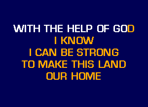 WITH THE HELP OF GOD
I KNOW
I CAN BE STRONG
TO MAKE THIS LAND
OUR HOME