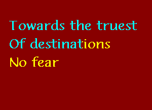 Towards the truest
Of destinations

No fear
