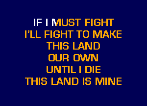 IF I MUST FIGHT
I'LL FIGHT TO MAKE
THIS LAND
OUR OWN
UNTILI DIE
THIS LAND IS MINE

g