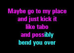 Maybe go to my place
and just kick it

ertahu
and possibly
bend you over