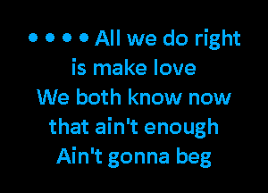 0 0 0 0 All we do right
is make love

We both know now
that ain't enough
Ain't gonna beg