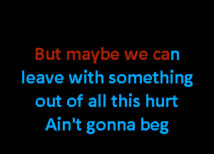 But maybe we can

leave with something
out of all this hurt
Ain't gonna beg