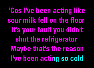 'Cos I've been acting like
sour milk fell on the floor
It's your fault you didn't
shut the refrigerator
Maybe that's the reason
I've been acting so cold