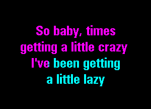 So baby. times
getting a little crazy

I've been getting
a little lazy