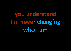 you understand
I'm never changing

who I am