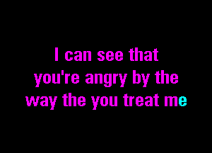 I can see that

you're angry by the
way the you treat me