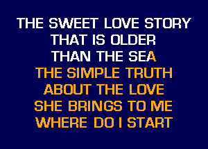 THE SWEET LOVE STORY
THAT IS OLDER
THAN THE SEA

THE SIMPLE TRUTH
ABOUT THE LOVE
SHE BRINGS TO ME
WHERE DO I START