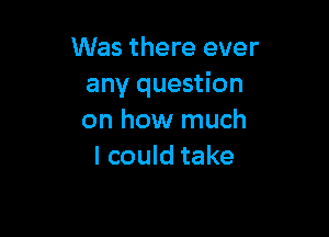 Was there ever
any question

on how much
I could take