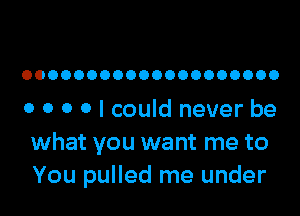 OOOOOOOOOOOOOOOOOOOO

o o o o I could never be
what you want me to
You pulled me under