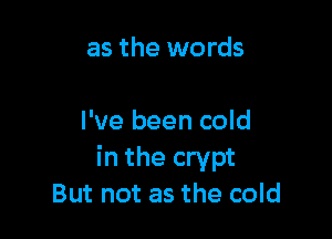 as the words

I've been cold
in the crypt
But not as the cold