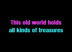 This old world holds

all kinds of treasures