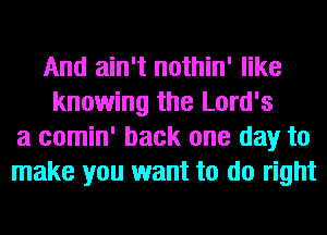 And ain't nothin' like
knowing the Lord's
a comin' back one day to
make you want to do right