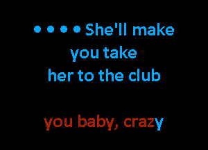 0 0 0 o She'll make
you take
her to the club

you baby, crazy