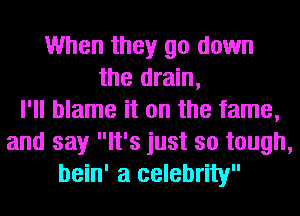 When they go down
the drain,
I'll blame it on the fame,
and say It's just so tough,
bein' a celebrity