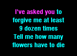 I've asked you to
forgive me at least
9 dozen times
Tell me how many

flowers have to die I